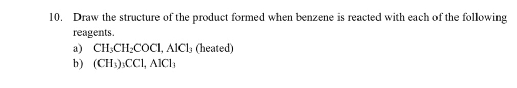 Draw the structure of the product formed when benzene is reacted with each of the following 
reagents. 
a) CH_3CH_2COCl, AlCl_3 (heated) 
b) (CH_3)_3CCl, AlCl_3