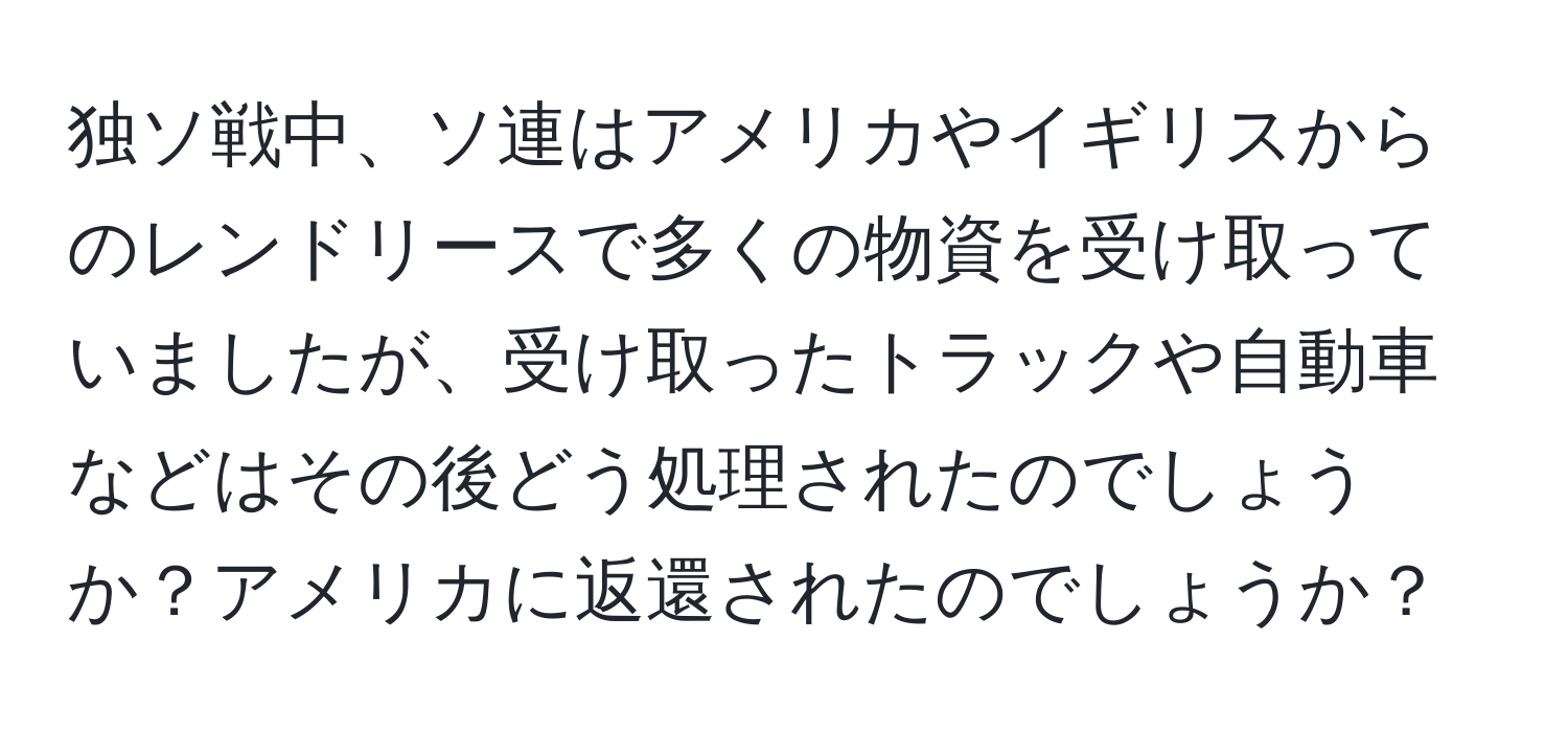 独ソ戦中、ソ連はアメリカやイギリスからのレンドリースで多くの物資を受け取っていましたが、受け取ったトラックや自動車などはその後どう処理されたのでしょうか？アメリカに返還されたのでしょうか？