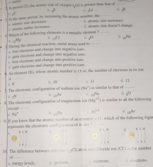 a. metre.
2. In period (2), the atomic size of oxygen (_80) is greater than that of_
b. gF
2. 6C c. 3Li d. _5B
3. In the same period, by increasing the atomic number, the_
a. atomic size decreases.
b. atomic size increases.
c. atomic radius increases.
d. atomic size doesn't change.
4 Which of the following elements is a metallic element ?_
b. 1 _3C c.
a. _12Mg _8O d. _10Ne
5. During the chemical reaction, metal atoms tend to_
a. lose electrons and change into negative ions.
b. gain electrons and change into negative ions.
c. lose electrons and change into positive ions.
d. gain electrons and change into positive ions.
6. An element (X), whose atomic number is 13 so, the number of electrons in its ion
is_
a. 8 b. 10 c. 11 d. 12
2. The electronic configuration of sodium ion (Na^+) is similar to that of_
a. _7N b. _18Ar c. _10Ne d. _8O
8. The electronic configuration of magnesium ion (Mg^(+2)) is similar to all the following
except_
3. Na^+ b. _10Ne c. AI^(+3) d. _18Ar
9. If you know that the atomic number of an element =11 , which of the following figur
represents the electronic configuration of its ion ?_
a. K L M b K L M d. K L M
40
+11 + 1 1
2 8 1 1 2 8 1 8 2
10. The difference between chlovine ( 5CI) atom and chloride ion (CF) is the number
of ..........
a. energy levels. b. protons. c. neutrons. d. electrons.