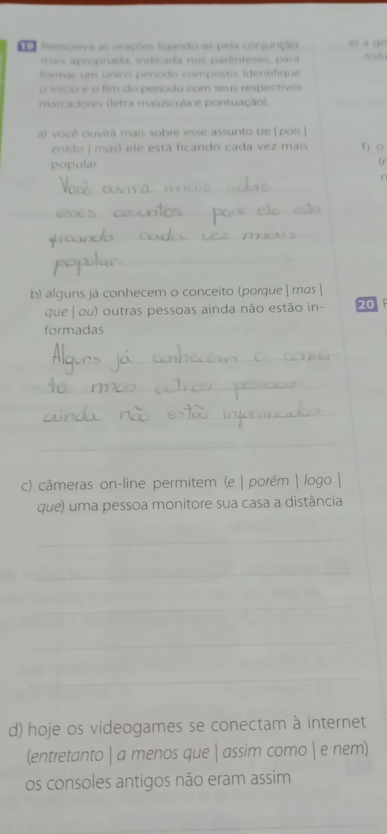 Reescreva as orações ligando-as pela conjunção ei a ge 
mais apropriada, indicada nos parênteses, para todo 
formar um único período composto. Identifique 
o início e o fim do período com seus respectivos 
marcadores (letra maiúscula e pontuação). 
_ 
a) você ouvirá mais sobre esse assunto (se |pois | 
então | mas) ele está ficando cada vez mais f 。 
popular 
( r 
n 
_ 
_ 
_ 
_ 
b) alguns já conhecem o conceito (porque | mas | 
que | ou) outras pessoas ainda não estão in - 20 F 
formadas 
_ 
_ 
_ 
_ 
c) câmeras on-line permitem (e | porém | logo | 
que) uma pessoa monitore sua casa a distância 
_ 
_ 
_ 
_ 
_ 
d) hoje os videogames se conectam à internet 
(entretanto | a menos que | assim como  e nem) 
os consoles antigos não eram assim 
_