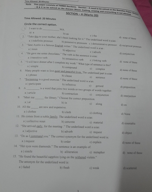 Time Allowed: 30-Minutes
Note This paper consists of THREE Sections. Section -A need to be solved on the Question Paser. S
_ β & C to be solved on the Answer Sheet. Cutting, erasing and overwriting is not allowes
SECTION - A (Marks 20)
Time Allowed: 20 Minutes
Circle the correct option.
1. I want to do
_MA.
a) a
b) an c ) the d) none of these
2. “Take this to your mother, she's been looking for it.” The underlined word is a/an:
a ) indefinite pronoun b) possessive pronouns c ) demonstrative pronoun d) reciprocal pronoun
3. “Jane Austin is a famous English writer.” The underlined word is a/an :
a ) noun b) adjective cadverb d) conjunction
4. “He gave me some chocolates.” The verb in the sentence is a/an:
a ) transitive verb b) intransitive verb c ) linking verb d) none of these
5, “I will have dinner after I complete my work.” What type of sentence is this?
a ) simple b) compound c) complex d) none of these
6. Many people want to live quiet and peaceful lives. The underlined part is a/an:
a ) phrase b) clause c) sentence d) none of these
7. ''Swimming is a good exercise.' The underlined word is a/an:
a ) participate b) infinitive c) gerund d) preposition
8. A_ is a word that joins two words or two groups of words together.
a ) article b) contraction c) conjunction d) interjection
9. “Meet me_ the library." Choose the correct preposition.
a ) at b) in c) along d) on
10. All the _are new and expensive.
a ) clothes b) cloth c) clothing d) None
l. He comes from a noble family. The underlined word is a/an:
a ) collective noun b) concrete c) material d) countable
12. “She arrived early  for the meeting .” The underlined word is a/an:
a ) adjective b) adverb c) request d) object
13. “Do as I command you.” The correct synonym for the underlined word is:
a ) request b) order c) explain d) none of these
14. “Her eyes were diamonds.” The sentence is an example of:
a ) simile b) alliteration c) metaphor d) none of these
15. “He found the beautiful sapphire lying on the withered violets.”
The antonym for the underlined word is:
a ) faded b) fresh c) weak d) scattered