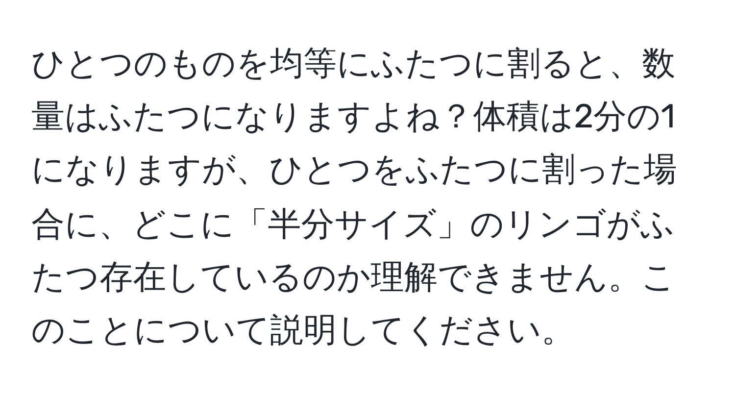 ひとつのものを均等にふたつに割ると、数量はふたつになりますよね？体積は2分の1になりますが、ひとつをふたつに割った場合に、どこに「半分サイズ」のリンゴがふたつ存在しているのか理解できません。このことについて説明してください。