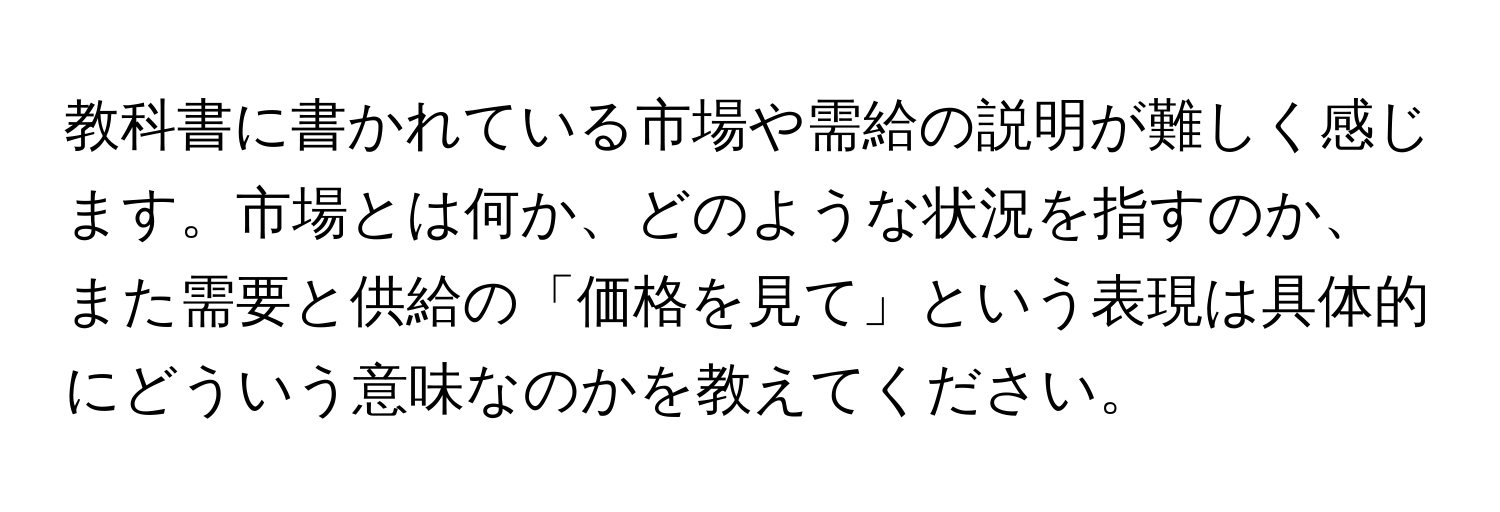 教科書に書かれている市場や需給の説明が難しく感じます。市場とは何か、どのような状況を指すのか、また需要と供給の「価格を見て」という表現は具体的にどういう意味なのかを教えてください。