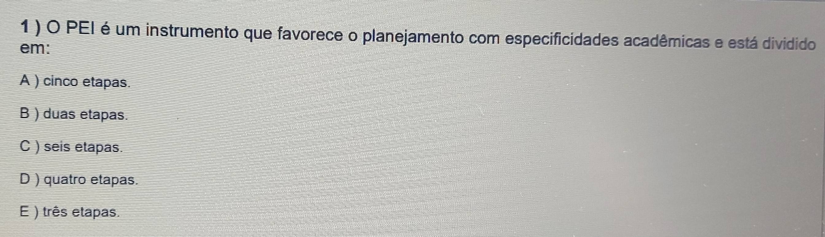 1 ) O PEI é um instrumento que favorece o planejamento com especificidades acadêmicas e está dividido
em:
A ) cinco etapas.
B ) duas etapas.
C ) seis etapas.
D ) quatro etapas.
E ) três etapas.