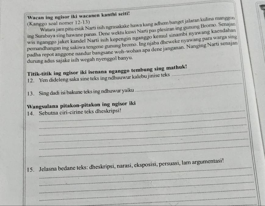 Wacan ing ngisor iki wacanen kanthi seiti! 
(Kanggo soal nomer 12-13) 
Watara jam pitu esuk Narti isih ngrasakake hawa kang adhem banget jalaran kulina manggon 
ing Surabaya sing hawane panas. Dene wektu kuwi Narti pas plesiran ing gunung Bromo. Senajan 
wis nganggo jaket kandel Narti isih kepengin nganggo kemul sinambi nyawang kaendahan 
pemandhangan ing sakiwa tengene gunung bromo. Ing njaba dheweke nyawang para warga sing 
padha repot anggone nandur bangsane woh-wohan apa dene janganan. Nanging Narti senajan 
durung adus sajake isih wegah nyenggol banyu. 
Titik-titik ing ngisor iki isenana nganggo tembung sing mathuk! 
_ 
12. Yen dideleng saka sine teks ing ndhuuwur kalebu jinise teks 
13. Sing dadi isi bakune teks ing ndhuwur yaiku 
Wangsulana pitakon-pitakon ing ngisor iki 
_ 
14. Sebutna ciri-cirine teks dheskripsi! 
_ 
_ 
_ 
_ 
_ 
15. Jelasna bedane teks: dheskripsi, narasi, eksposisi, persuasi, lam argumentasi! 
_ 
_ 
_ 
_