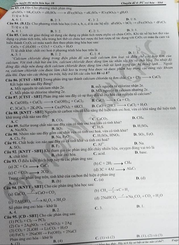 liệu luyện thi môn hóa học 10  Chuyên đề 4:PU oxi hóa - khū
au 83. (A.13) : Cho phương trình phân ứng
_3FeSO_4+bK_2Cr_2O_7+cH_2SO_4 to dr e_2(SO_4)_3+eK_2SO_4+fCr_2(SO_4)_3+gH_2O.
T 14a:bld
A. 6:1. B. 2:3. C. 3:2. D. 1:6.
Câu 84.(B.12) : Cho phương trình hóa học (với a, b, c, đ là các h s6) : aF eSO_4+bCl_2to cFe_2(SO_4)_3+dFeCl_3
Tỉ 16a:cld
A. 4:1. B. 3:2. C. 2:1. D. 3:1.
Câu 85. Cảnh sát giao thông sử dụng các dụng cụ phân tích rượu etylic có chứa CrO_3. Khi tài xế hà hơi thờ vào
dụng cụ phân tích trên, nều trong hơi thờ có chứa hơi rượu thì hơi rượu sẽ tác dụng voiCrO_3 có màu da cam và
biển thành Cr_2O_3 có màu xanh đen theo phản ứng hỏa học sau:
Cr O_3+C_2H_5OHto CO_2uparrow +Cr_2O_3+H_2O
Tỉ lệ chất khử: chất oxi hoá ở phương trình hóa học trên là
A. 3: l B. 1:2 C. 1:4 D. 1:3.
''Calcium chloride dùng trong điện phân để sản xuất calcium kim loại và điều  ở hc các hợp kim của
calcium. Với tỉnh chất hút ẩm lớn, calcium chloride được dùng làm tác nhân sấy khi và chất lồng. Do nhiệt độ
đồng đặc thấp nên dung dịch calcium chloride được dùng làm chất tải lạnh trong các hệ thống lạnh.... Ngoài
ra, calcium chloride còn được làm chất keo tụ trong hóa được và được phẩm hay trong các công việc khoan
đầu khí. Dựa vào các thông tin trên, hãy trả lời các câu hỏi 86 và 87.
Câu 86. [CTST - SBT] Trong phản ứng tạo thành calcium chloride từ đơn chất: Ca+Cl_2to CaCl_2
Kết luận nào sau đây đúng?
A. Mỗi nguyên tử calcium nhận 2e. B. mỗi nguyên tử chlorine nhận 2e.
C. Mỗi phân tử chlorine nhường 2e. D. Mỗi nguyên tử caleium nhường 2e.
Câu 87. |CTST-SBT| Phản ứng nào sau đây có sự thay đổi số oxi hóa của nguyên tố calcium?
A. Ca(OH)_2+CuCl_2to Cu(OH)_2downarrow +CaCl_2. B. CaCl_2to Ca+Cl_2,
C. 3CaCl_2+2K_3PO_4to Ca_3(PO_4)_2+6KCl. D. CaO+2HClto CaCl_2+H_2O.
Câu 88. [KNTT - SB r Nguyên tử carbon vừa có khả năng thể hiện tính oxi hoá, vừa có khả năng thể hiện tính
khử trong chất nào sau đây?
A. C B. CO_2. C. CaCO_3. D. CH_4.
Câu 89. Sulfur trong chất nào sau đây vừa có tỉnh oxi hoá vừa có tỉnh khử?
A. Na₂SO₄. B. SO_2. C. H_2S. D. H_2SO_4.
Câu 90. Nhóm nào sau đây gồm các chất vừa có tính oxi hoá, vừa có tinh khử?
A. Cl_2,Fe. B. Na, coO C. H_2SO_4,HNO_3. D. SO_2, FeO.
Câu 91. Chất hoặc ion nào sau đây có cả tính khử và tính oxi hoá?
A. SO_2. B. F_2. C. Al^(3+). D. Na.
Câu 92. [I Khi tham gia các phản ứng đốt cháy nhiên liệu, oxygen đóng vai trò là
A. chất khử. B. chất oxỉ hóa. C. acid. D. base.
Câu 93. Ở điều kiện thích hợp xảy ra các phân ứng sau:
(a) 2C+Cato CaC_2 (b) C+2H_2to CH_4
(c) C+CO_2to 2CO (d) 3C+4Alto Al_4C_3
Trong các phản ứng trên, tính khử của cacbon thể hiện ở phản ứng D. (d)
A. (c) B. (b) C. (a)
Câu 94. [KNTT-SBT] Cho các phản ứng hóa học sau:
(a) CaCO_3to CaO+CO_2 (b) CH_4xrightarrow e^0C+H_2
(c) 2Al(OH)_3xrightarrow eAl_2O_3+3H_2O (d) 2NaHCO_3to NaNa_2CO_3+CO_2+H_2O
Số phản ứng oxi hóa - khử là C. 3.
A. 4. B. 2. D. 1.
Câu 95. [CD-SBT]C Cho các phản ứng sau:
(1) PCl_3+Cl_2to PCl_5
(2) Cu+2AgNO_3to Cu(NO_3)_2+2Ag
(3) CO_2+2LiOHto Li_2CO_3+H_2O
(4) FeCl_2+2NaOHto Fe(OH)_2+2NaCl
C. (1) vdot a(2) D. (1),(2)vee a(3).
Phản ứng oxihdelta a-khirla B. (4) Page
A (1
hà ng học thức. Hãy tích lũy nó bắt cử lúc nào có the^(jn)