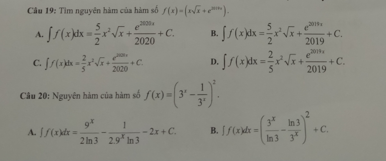 Tìm nguyên hàm của hàm số f(x)=(xsqrt(x)+e^(2019x)).
A. ∈t f(x)dx= 5/2 x^2sqrt(x)+ e^(2020x)/2020 +C. ∈t f(x)dx= 5/2 x^2sqrt(x)+ e^(2019x)/2019 +C. 
B.
C. ∈t f(x)dx= 2/5 x^2sqrt(x)+ e^(2020x)/2020 +C. ∈t f(x)dx= 2/5 x^2sqrt(x)+ e^(2019x)/2019 +C. 
D.
Câu 20: Nguyên hàm của hàm số f(x)=(3^x- 1/3^x )^2.
A. ff(x)dx= 9^x/2ln 3 - 1/2.9^xln 3 -2x+C. B. ff(x)dx=( 3^x/ln 3 - ln 3/3^x )^2+C.