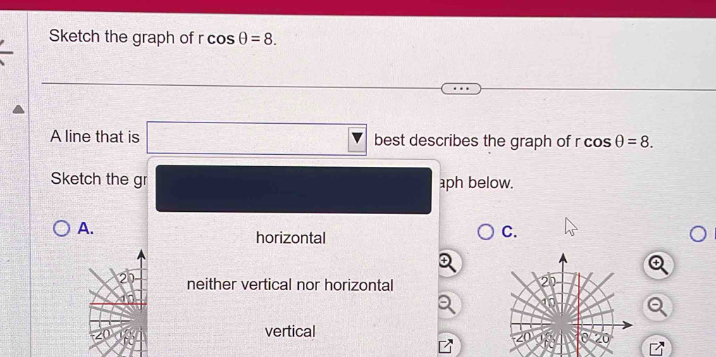 Sketch the graph of r cos θ =8. 
A line that is best describes the graph of r rcos θ =8. 
Sketch the gr aph below.
A.
horizontal
C.
neither vertical nor horizontal
vertical