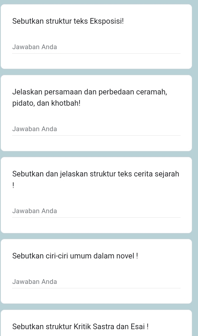 Sebutkan struktur teks Eksposisi! 
Jawaban Anda 
Jelaskan persamaan dan perbedaan ceramah, 
pidato, dan khotbah! 
Jawaban Anda 
Sebutkan dan jelaskan struktur teks cerita sejarah 
Jawaban Anda 
Sebutkan ciri-ciri umum dalam novel ! 
Jawaban Anda 
Sebutkan struktur Kritik Sastra dan Esai !