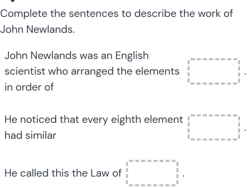 Complete the sentences to describe the work of
John Newlands.
John Newlands was an English
scientist who arranged the elements □^^circ ............; 1-beginarrayr 1 hline endarray
in order of
He noticed that every eighth element beginarrayr 1 beginarrayr 2=--x=-x=- beginarrayr  1/2   1/3  ...........endarray
had similar
He called this the Law of beginarrayr 1 1endarray beginarrayr ----------beginarrayr 1 1endarray  1 -----------endarray