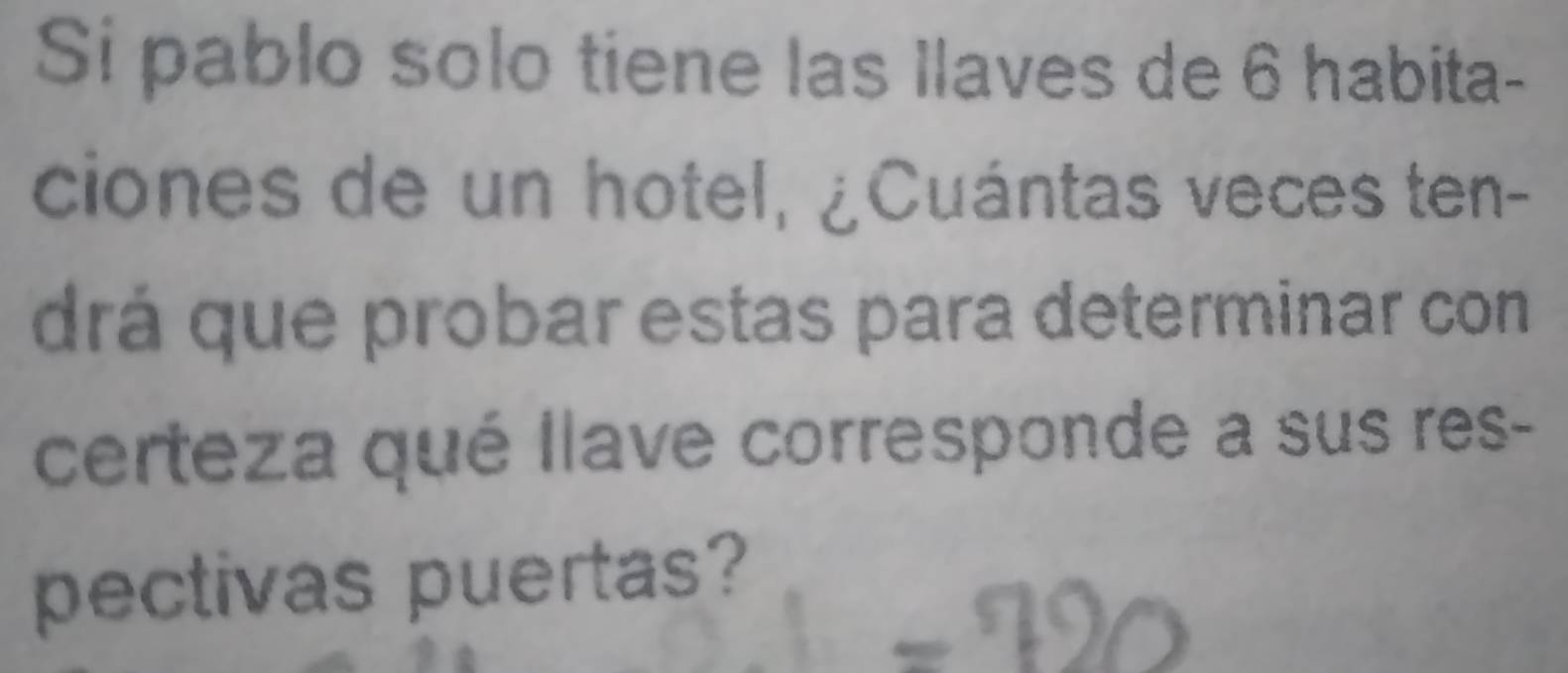 Si pablo solo tiene las llaves de 6 habita- 
ciones de un hotel, ¿Cuántas veces ten- 
drá que probar estas para determinar con 
certeza qué llave corresponde a sus res- 
pectivas puertas?