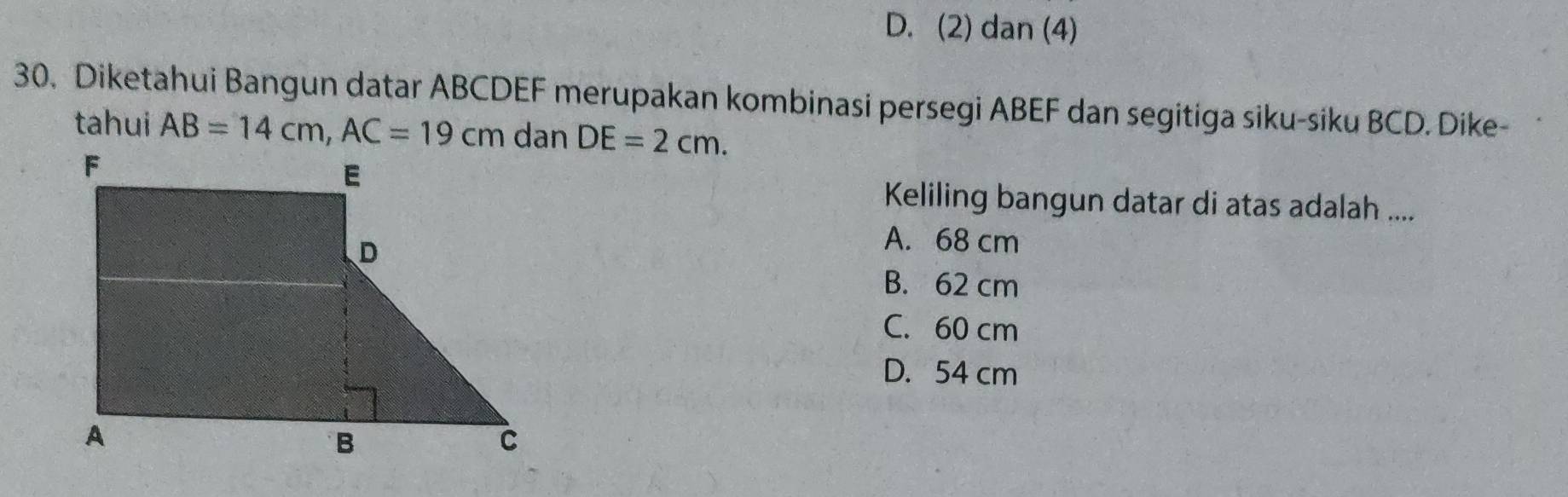 D. (2) dan (4)
30. Diketahui Bangun datar ABCDEF merupakan kombinasi persegi ABEF dan segitiga siku-siku BCD. Dike-
tahui AB=14cm, AC=19cm DE=2cm. 
Keliling bangun datar di atas adalah ....
A. 68 cm
B. 62 cm
C. 60 cm
D. 54 cm