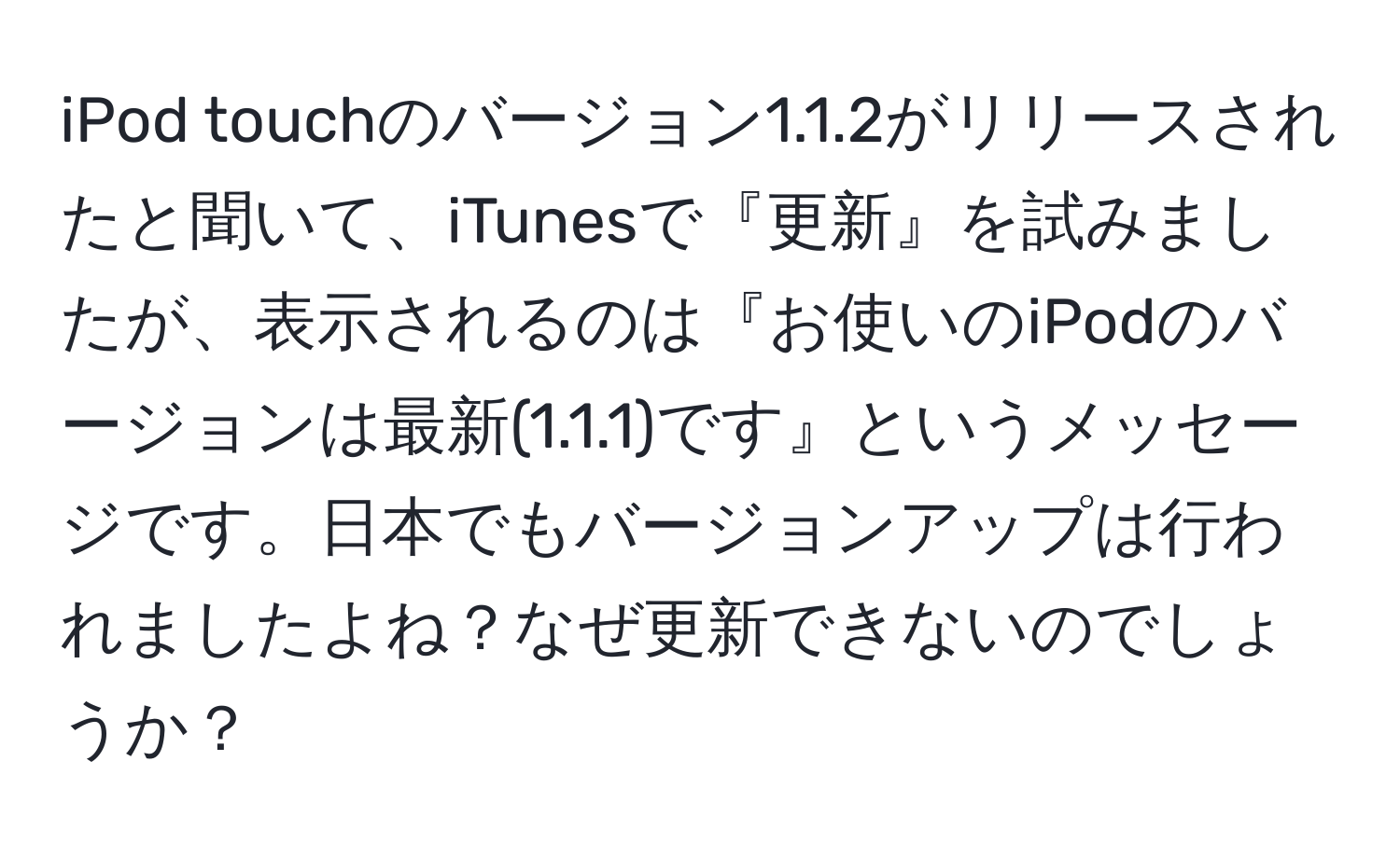 iPod touchのバージョン1.1.2がリリースされたと聞いて、iTunesで『更新』を試みましたが、表示されるのは『お使いのiPodのバージョンは最新(1.1.1)です』というメッセージです。日本でもバージョンアップは行われましたよね？なぜ更新できないのでしょうか？