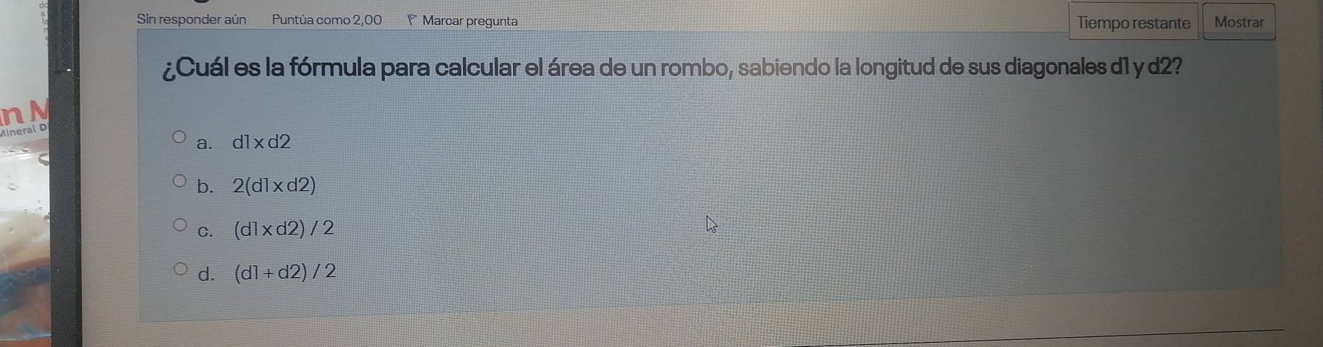 Sin responder aún Puntúa como 2,00 Marcar pregunta Tiempo restante Mostrar
¿Cuál es la fórmula para calcular el área de un rombo, sabiendo la longitud de sus diagonales d1 y d2?
n N
ineral D
a. d1* d2
b. 2(d1* d2)
C. (d1* d2)/2
d. (d1+d2)/2