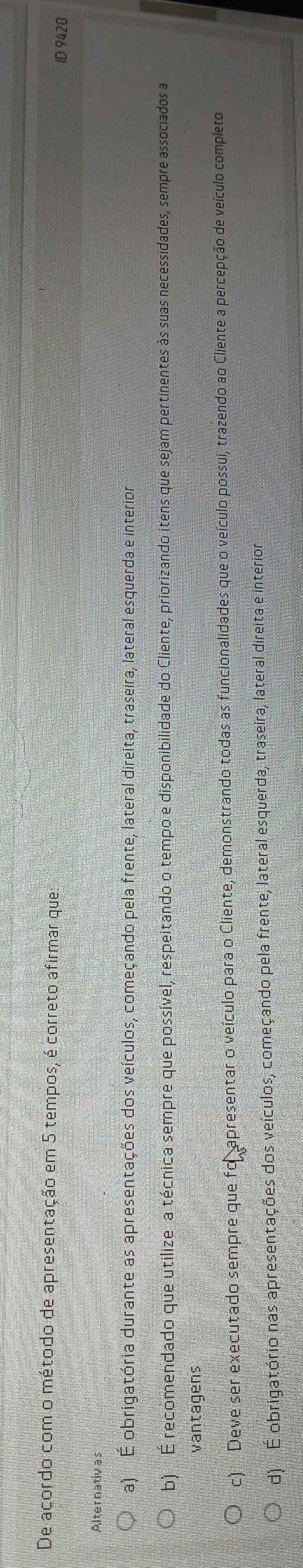 De acordo com o método de apresentação em 5 tempos, é correto afirmar que:
ID 9420
Alternativas
a) E obrigatória durante as apresentações dos veículos, começando pela frente, lateral direita, traseira, lateral esquerda e interior
b) É recomendado que utilizea técnica sempre que possível, respeitando o tempo e disponibilidade do Cliente, priorizando itens que sejam pertinentes às suas necessidades, sempre associados a
vantagens
c) Deve ser executado sempre que for apresentar o veículo para o Cliente, demonstrando todas as funcionalidades que o veículo possui, trazendo ao Cliente a percepção de veículo completo
d) É obrigatório nas apresentações dos veículos, começando pela frente, lateral esquerda, traseira, lateral direita e interior