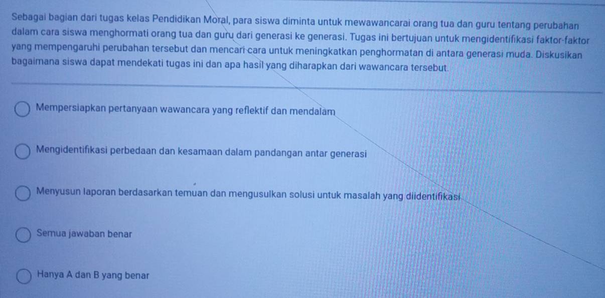 Sebagai bagian dari tugas kelas Pendidikan Moral, para siswa diminta untuk mewawancarai orang tua dan guru tentang perubahan 
dalam cara siswa menghormati orang tua dan guru dari generasi ke generasi. Tugas ini bertujuan untuk mengidentifikasi faktor-faktor 
yang mempengaruhi perubahan tersebut dan mencari cara untuk meningkatkan penghormatan di antara generasi muda. Diskusikan 
bagaimana siswa dapat mendekati tugas ini dan apa hasil yang diharapkan dari wawancara tersebut. 
Mempersiapkan pertanyaan wawancara yang reflektif dan mendalam 
Mengidentifikasi perbedaan dan kesamaan dalam pandangan antar generasi 
Menyusun laporan berdasarkan temuan dan mengusulkan solusi untuk masalah yang diidentifikasi 
Semua jawaban benar 
Hanya A dan B yang benar