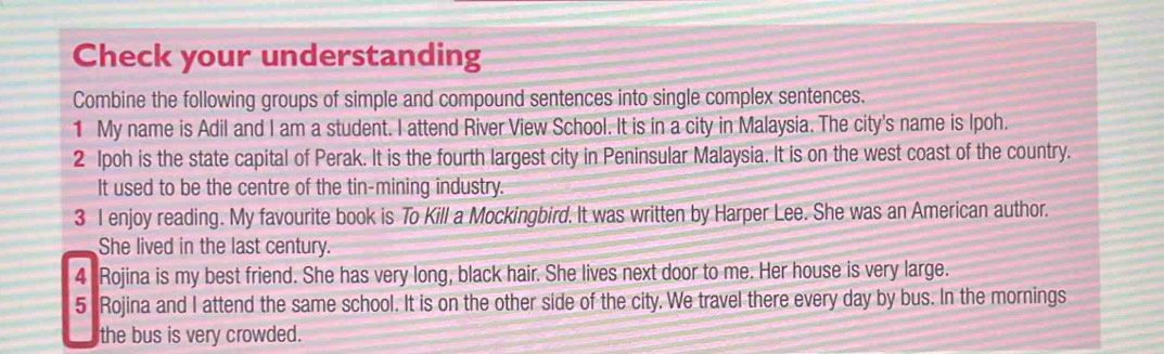 Check your understanding 
Combine the following groups of simple and compound sentences into single complex sentences. 
1 My name is Adil and I am a student. I attend River View School. It is in a city in Malaysia. The city's name is Ipoh. 
2 Ipoh is the state capital of Perak. It is the fourth largest city in Peninsular Malaysia. It is on the west coast of the country. 
It used to be the centre of the tin-mining industry. 
3 I enjoy reading. My favourite book is To Kill a Mockingbird. It was written by Harper Lee. She was an American author. 
She lived in the last century. 
4 Rojina is my best friend. She has very long, black hair. She lives next door to me. Her house is very large. 
5 Rojina and I attend the same school. It is on the other side of the city. We travel there every day by bus. In the mornings 
the bus is very crowded.