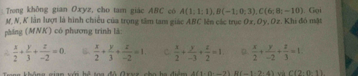 Trong không gian Oxyz, cho tam giác ABC có A(1;1;1), B(-1;0;3), C(6;8;-10). Gọi
M, N, K lần lượt là hình chiều của trọng tâm tam giác ABC lên các trục Ox, Oy, Oz. Khi đó mặt
phăng (MNK) có phương trình là:
 x/2 + y/3 + z/-2 =0. B.  x/2 + y/3 + z/-2 =1. C.  x/2 + y/-3 + z/2 =1. D.  x/2 + y/-2 + z/3 =1. 
Trong không gian với hệ toa đô Qxvz cho ha điểm 4(1· 0· -2)R(-1· 2· 4) và C(2:0:1).