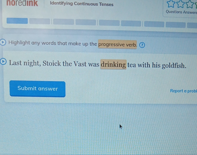 noredink Identifying Continuous Tenses 
Questions Answere 
Highlight any words that make up the progressive verb. ( 7 
Last night, Stoick the Vast was drinking tea with his goldfish. 
Submit answer Report a probl