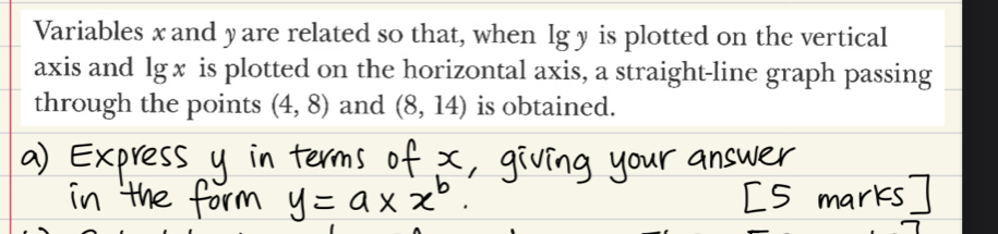 Variables x and yare related so that, when lg y is plotted on the vertical 
axis and lg x is plotted on the horizontal axis, a straight-line graph passing 
through the points (4,8) and (8,14) is obtained.