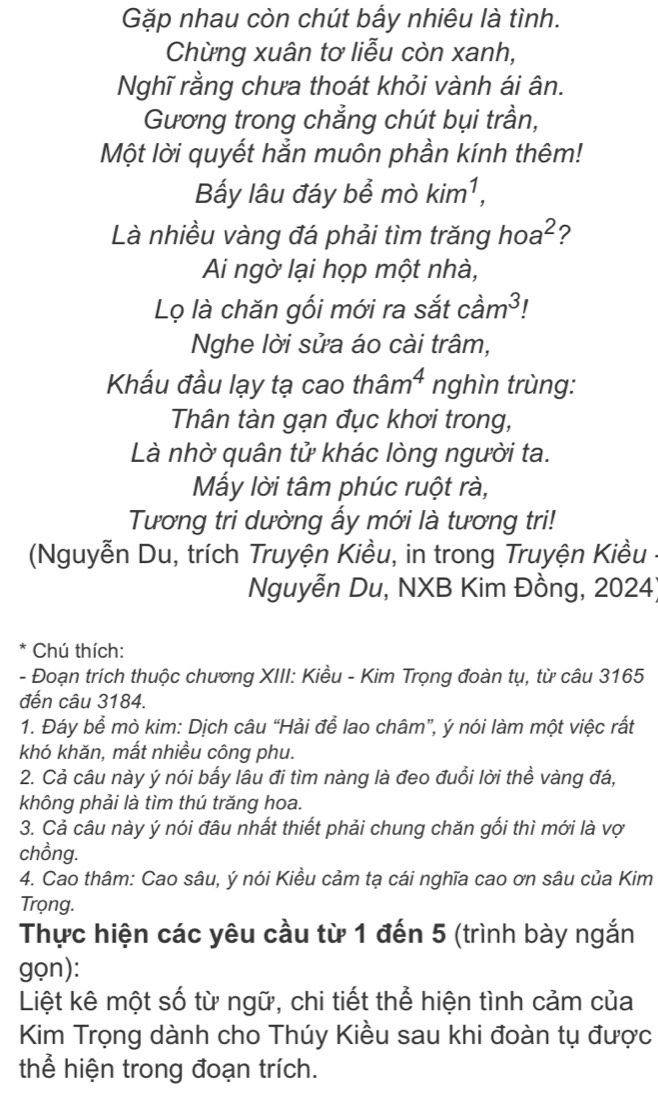 Gặp nhau còn chút bấy nhiêu là tình.
Chừng xuân tơ liễu còn xanh,
Nghĩ rằng chưa thoát khỏi vành ái ân.
Gương trong chẳng chút bụi trần,
Một lời quyết hẳn muôn phần kính thêm!
Bấy lâu đáy bể mò kim^1,
Là nhiều vàng đá phải tìm trăng hoa^2 ?
Ai ngờ lại họp một nhà,
Lọ là chăn gối mới ra sắt cdot am^3
Nghe lời sửa áo cài trâm,
Khẩu đầu lạy tạ cao thân n^4 nghìn trùng:
Thân tàn gạn đục khơi trong,
Là nhờ quân tử khác lòng người ta.
Mẫy lời tâm phúc ruột rà,
Tương tri dường ấy mới là tương tri!
(Nguyễn Du, trích Truyện Kiều, in trong Truyện Kiều
Nguyễn Du, NXB Kim Đồng, 2024)
Chú thích:
- Đoạn trích thuộc chương XIII: Kiều - Kim Trọng đoàn tụ, từ câu 3165
đến câu 3184.
1. Đáy bể mò kim: Dịch câu “Hải để lao châm”, ý nói làm một việc rất
khó khăn, mất nhiều công phu.
2. Cả câu này ý nói bấy lâu đi tìm nàng là đeo đuổi lời thể vàng đá,
không phải là tìm thú trăng hoa.
3. Cả câu này ý nói đâu nhất thiết phải chung chăn gối thì mới là vợ
chồng.
4. Cao thâm: Cao sâu, ý nói Kiều cảm tạ cái nghĩa cao ơn sâu của Kim
Trọng.
Thực hiện các yêu cầu từ 1 đến 5 (trình bày ngắn
gọn):
Liệt kê một số từ ngữ, chi tiết thể hiện tình cảm của
Kim Trọng dành cho Thúy Kiều sau khi đoàn tụ được
thể hiện trong đoạn trích.