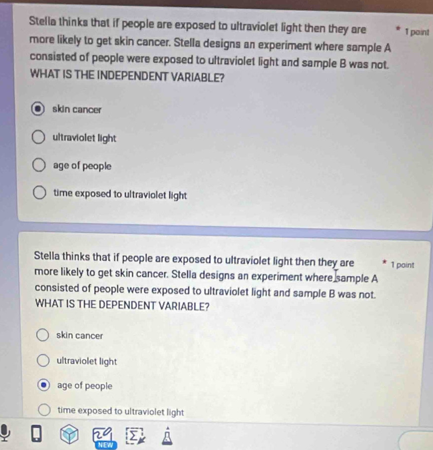 Stella thinks that if people are exposed to ultraviolet light then they are 1 paint
more likely to get skin cancer. Stella designs an experiment where sample A
consisted of people were exposed to ultraviolet light and sample B was not.
WHAT IS THE INDEPENDENT VARIABLE?
skin cancer
ultraviolet light
age of people
time exposed to ultraviolet light 
Stella thinks that if people are exposed to ultraviolet light then they are 1 point
more likely to get skin cancer. Stella designs an experiment where sample A
consisted of people were exposed to ultraviolet light and sample B was not.
WHAT IS THE DEPENDENT VARIABLE?
skin cancer
ultraviolet light
age of people
time exposed to ultraviolet light
29 >
NEW