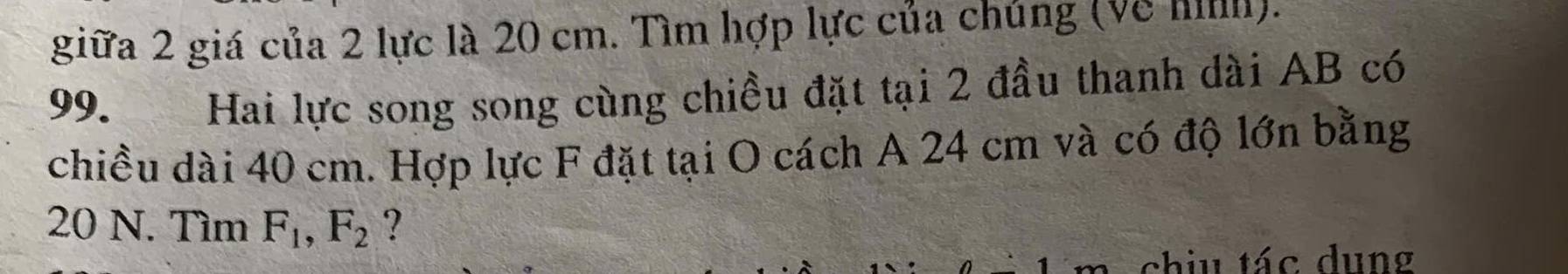 giữa 2 giá của 2 lực là 20 cm. Tìm hợp lực của chúng (về hi). 
99. Hai lực song song cùng chiều đặt tại 2 đầu thanh dài AB có 
chiều dài 40 cm. Hợp lực F đặt tại O cách A 24 cm và có độ lớn bằng
20 N. Tìm F_1, F_2 ? 
chiu tác dung