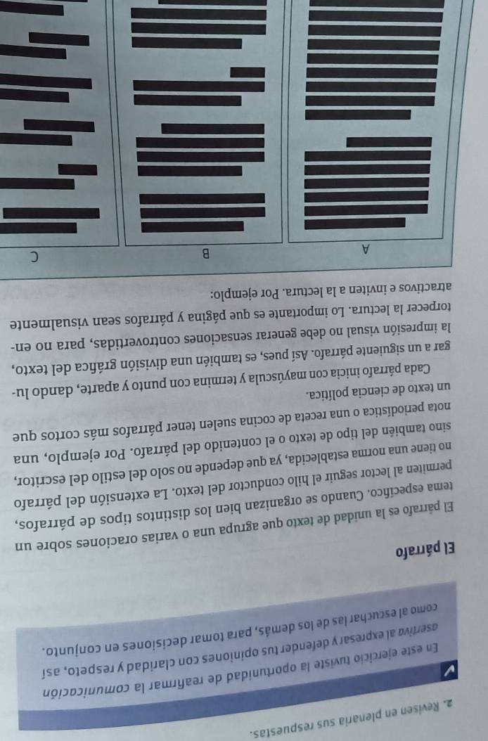 Revisen en plenaria sus respuestas. 
En este ejercicio tuviste la oportunidad de reafirmar la comunicación 
asertiva al expresar y defender tus opiniones con claridad y respeto, así 
como al escuchar las de los demás, para tomar decisiones en conjunto. 
El párrafo 
El párrafo es la unidad de texto que agrupa una o varias oraciones sobre un 
tema especíñico. Cuando se organizan bien los distintos tipos de párrafos, 
permiten al lector seguir el hilo conductor del texto. La extensión del párrafo 
no tiene una norma establecida, ya que depende no solo del estilo del escritor, 
sino también del tipo de texto o el contenido del párrafo. Por ejemplo, una 
nota periodística o una receta de cocina suelen tener párrafos más cortos que 
un texto de ciencia política. 
Cada párrafo inicia con mayúscula y termina con punto y aparte, dando lu- 
gar a un siguiente párrafo. Así pues, es también una división gráfica del texto, 
la impresión visual no debe generar sensaciones controvertidas, para no en- 
torpecer la lectura. Lo importante es que página y párrafos sean visualmente 
atractivos e inviten a la lectura. Por ejemplo: 
A 
B