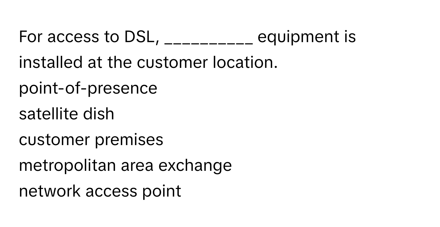 For access to DSL, __________ equipment is installed at the customer location. 
point-of-presence 
satellite dish 
customer premises 
metropolitan area exchange 
network access point