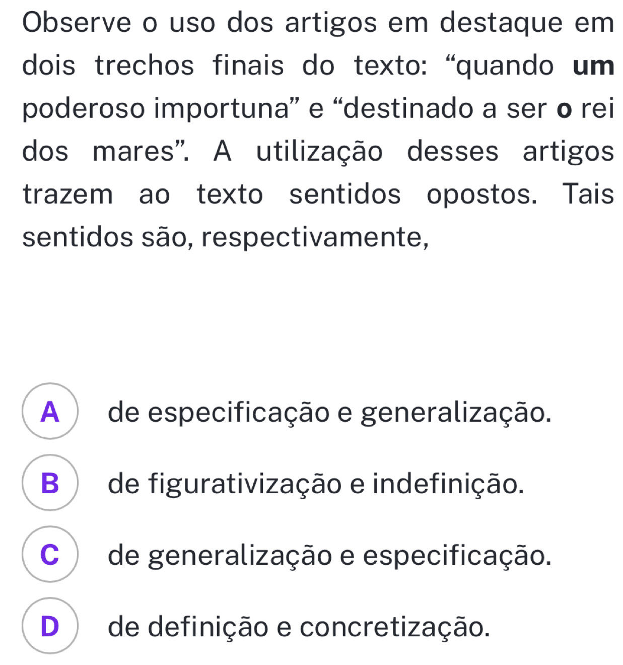 Observe o uso dos artigos em destaque em
dois trechos finais do texto: “quando um
poderoso importuna” e “destinado a ser o rei
dos mares'. A utilização desses artigos
trazem ao texto sentidos opostos. Tais
sentidos são, respectivamente,
A ) de especificação e generalização.
B ) de figurativização e indefinição.
C de generalização e especificação.
D ) de definição e concretização.