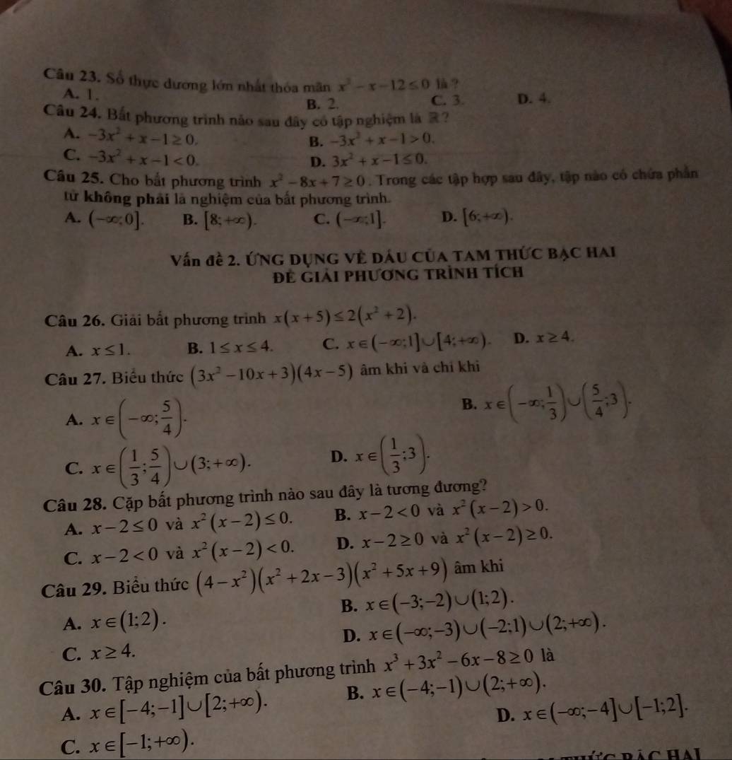 Số thực dương lớn nhất thóa mãn x^2-x-12≤ 0 là ?
A. 1. B. 2. D. 4.
C. 3.
Câu 24. Bất phương trình nảo sau đây cổ tập nghiệm là ?
A. -3x^2+x-1≥ 0.
B. -3x^2+x-1>0.
C. -3x^2+x-1<0.
D. 3x^2+x-1≤ 0.
Câu 25. Cho bắt phương trình x^2-8x+7≥ 0. Trong các tập hợp sau đây, tập nào có chứa phần
từ không phải là nghiệm của bắt phương trình.
A. (-∈fty ,0]. B. [8;+∈fty ). C. (-x,1]. D. [6;+∈fty ).
Vấn đề 2. ỨNG DụNG Về Dấu Của TAM THÚc Bạc HAi
Để giải phương trình tích
Câu 26. Giải bắt phương trình x(x+5)≤ 2(x^2+2).
A. x≤ 1. B. 1≤ x≤ 4. C. x∈ (-∈fty ;1]∪ [4;+∈fty ). D. x≥ 4.
Câu 27. Biểu thức (3x^2-10x+3)(4x-5) âm khi và chí khi
A. x∈ (-∈fty ; 5/4 ).
B. x∈ (-∈fty ; 1/3 )∪ ( 5/4 ;3).
C. x∈ ( 1/3 ; 5/4 )∪ (3;+∈fty ). D. x∈ ( 1/3 ;3).
Câu 28. Cặp bất phương trình nào sau đây là tương đương?
A. x-2≤ 0 và x^2(x-2)≤ 0. B. x-2<0</tex> và x^2(x-2)>0.
C. x-2<0</tex> và x^2(x-2)<0. D. x-2≥ 0 và x^2(x-2)≥ 0.
Câu 29. Biểu thức (4-x^2)(x^2+2x-3)(x^2+5x+9) âm khi
B. x∈ (-3;-2)∪ (1;2).
A. x∈ (1;2).
D. x∈ (-∈fty ;-3)∪ (-2;1)∪ (2;+∈fty ).
C. x≥ 4.
Câu 30. Tập nghiệm của bất phương trình x^3+3x^2-6x-8≥ 0 là
B. x∈ (-4;-1)∪ (2;+∈fty ).
A. x∈ [-4;-1]∪ [2;+∈fty ). x∈ (-∈fty ;-4]∪ [-1;2].
D.
C. x∈ [-1;+∈fty ).