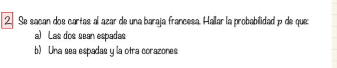 Se sacan dos cartas al azar de una baraja francesa. Hallar la probabilidad p de que: 
a) Las dos sean espadas 
b) Una sea espadas y la otra corazones