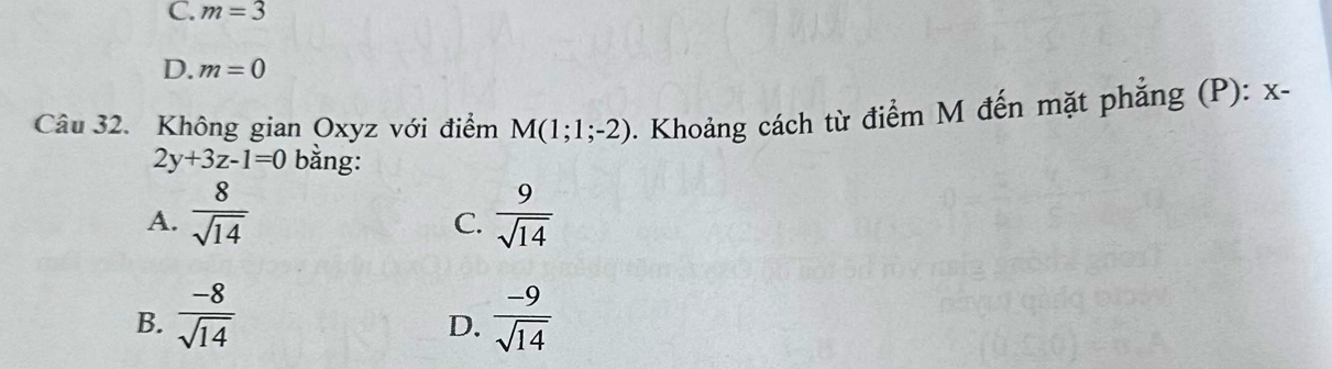 C. m=3
D. m=0
Câu 32. Không gian Oxyz với điểm M(1;1;-2) 1. Khoảng cách từ điểm M đến mặt phẳng (P): x-
2y+3z-1=0 bằng:
A.  8/sqrt(14)   9/sqrt(14) 
C.
B.  (-8)/sqrt(14)   (-9)/sqrt(14) 
D.