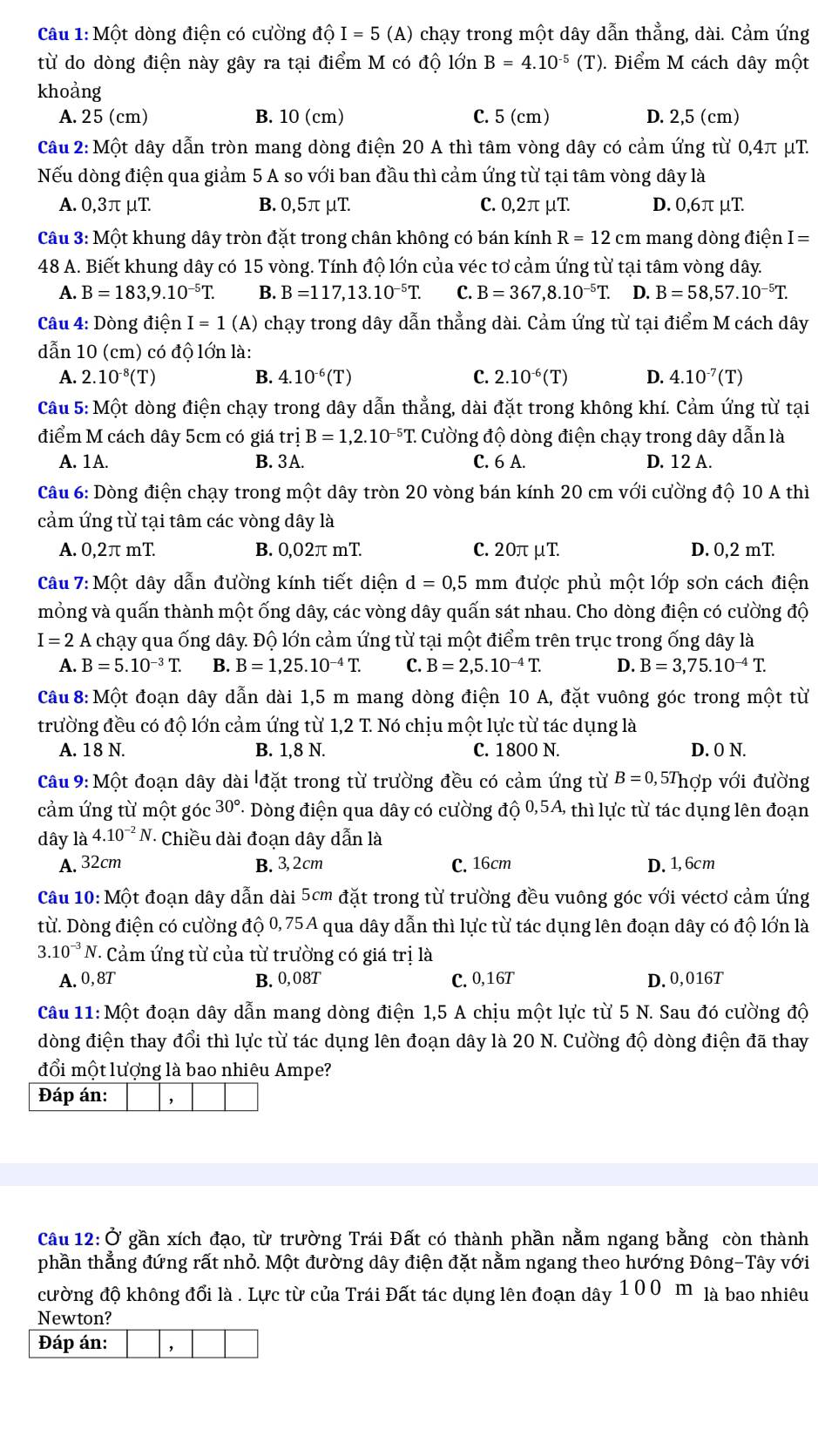 Một dòng điện có cường độ I = 5 (A) chạy trong một dây dẫn thẳng, dài. Cảm ứng
từ do dòng điện này gây ra tại điểm M có độ lớn B=4.10^(-5) (T). Điểm M cách dây một
khoảng
A. 25 (cm) B. 10 (cm) C. 5 (cm) D. 2,5 (cm)
Câu 2: Một dây dẫn tròn mang dòng điện 20 A thì tâm vòng dây có cảm ứng từ 0,4π μT.
Nếu dòng điện qua giảm 5 A so với ban đầu thì cảm ứng từ tại tâm vòng dây là
A. 0,3π μT. B. 0,5π μT C. 0,2π μT D. 0,6π μT.
Câu 3: Một khung dây tròn đặt trong chân không có bán kính R=12cm mang dòng điện I=
48 A. Biết khung dây có 15 vòng. Tính độ lớn của véc tơ cảm ứng từ tại tâm vòng dây.
A. B=183,9.10^(-5)T. B. B=117,13.10^(-5)T. C. B=367,8.10^(-5)T. D. B=58,57.10^(-5)T.
Câu 4: Dòng điện I=1 (A) chạy trong dây dẫn thẳng dài. Cảm ứng từ tại điểm M cách dây
dẫn 10 (cm) có độ lớn là:
A. 2.10^(-8)(T) B. 4.10^(-6)(T) C. 2.10^(-6)(T) D. 4.10^(-7)(T)
Câu 5: Một dòng điện chạy trong dây dẫn thẳng, dài đặt trong không khí. Cảm ứng từ tại
điểm M cách dây 5cm có giá trdot ?B=1,2.10^(-5)T Cường độ dòng điện chạy trong dây dẫn là
A. 1A. B. 3A. C. 6 A. D. 12 A.
Câu 6: Dòng điện chạy trong một dây tròn 20 vòng bán kính 20 cm với cường độ 10 A thì
cảm ứng từ tại tâm các vòng dây là
A. 0,2π mT B. 0,02π mT. C.20π μT. D. 0,2 mT
Câu 7: Một dây dẫn đường kính tiết diện d=0,5 mm được phủ một lớp sơn cách điện
mỏng và quấn thành một ống dây các vòng dây quấn sát nhau. Cho dòng điện có cường độ
I=2A chạy qua ống dây. Độ lớn cảm ứng từ tại một điểm trên trục trong ống dây là
A. B=5.10^(-3)T. B. B=1,25.10^(-4)T. C. B=2,5.10^(-4)T. D. B=3,75.10^(-4)T.
Câu 8: Một đoạn dây dẫn dài 1,5 m mang dòng điện 10 A, đặt vuông góc trong một từ
trường đều có độ lớn cảm ứng từ 1,2 T. Nó chịu một lực từ tác dụng là
A. 18 N. B. 1,8 N. C. 1800 N. D. O N.
Câu 9: Một đoạn dây dài đặt trong từ trường đều có cảm ứng từ B=0,5Tho'p với đường
cảm ứng từ một góc 30° - Dòng điện qua dây có cường độ 0,5A, thì lực từ tác dụng lên đoạn
dây là 4.10^(-2)N * Chiều dài đoạn dây dẫn là
A. 32cm B. 3,2cm C. 16cm D. 1,6cm
Câu 10: Một đoạn dây dẫn dài 5cm đặt trong từ trường đều vuông góc với véctơ cảm ứng
từ. Dòng điện có cường độ 0, 75A qua dây dẫn thì lực từ tác dụng lên đoạn dây có độ lớn là
3.10^(-3)N V. Cảm ứng từ của từ trường có giá trị là
A. 0,8T B.0,08T C. 0,16T D. 0,016T
Câu 11:M ột đoạn dây dẫn mang dòng điện 1,5 A chịu một lực từ 5 N. Sau đó cường độ
dòng điện thay đổi thì lực từ tác dụng lên đoạn dây là 20 N. Cường độ dòng điện đã thay
đổi một lượng là bao nhiêu Ampe?
Câu 12: Ở gần xích đạo, từ trường Trái Đất có thành phần nằm ngang bằng còn thành
phần thẳng đứng rất nhỏ. Một đường dây điện đặt nằm ngang theo hướng Đông-Tây với
cường độ không đổi là . Lực từ của Trái Đất tác dụng lên đoạn dây 100 m là bao nhiêu
Newton?