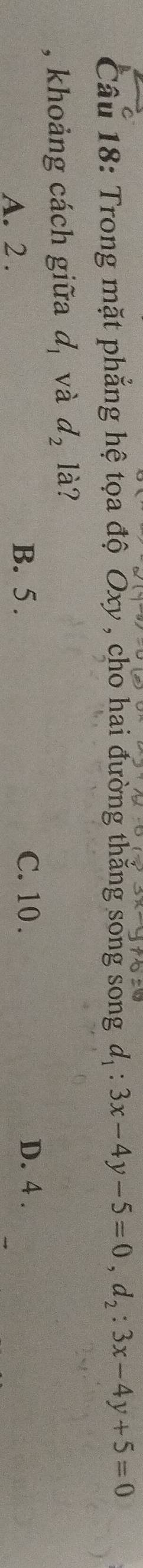 Trong mặt phẳng hệ tọa độ Oxy , cho hai đường thắng song song d_1:3x-4y-5=0, d_2:3x-4y+5=0
, khoảng cách giữa d_1 và d_2 là?
A. 2. B. 5.
C. 10. D. 4.