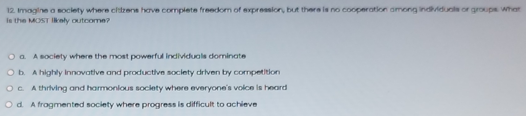 Imagine a society where citizens have complete freedom of expression, but there is no cooperation among individuals or groups. What
is the MOST likely outcome?
a. A society where the most powerful individuals dominate
b. A highly innovative and productive society driven by competition
c. A thriving and harmonious society where everyone's voice is heard
d. A fragmented society where progress is difficult to achieve