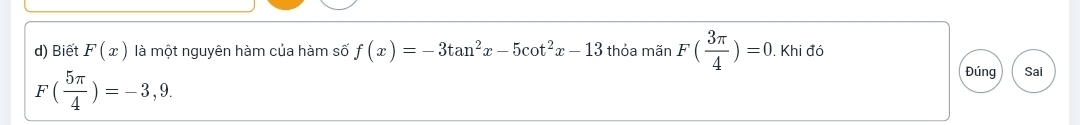 Biết F(x) là một nguyên hàm của hàm số f(x)=-3tan^2x-5cot^2x-13 thỏa mãn F( 3π /4 )=0. Khi đó
F( 5π /4 )=-3,9. 
Đúng Sai