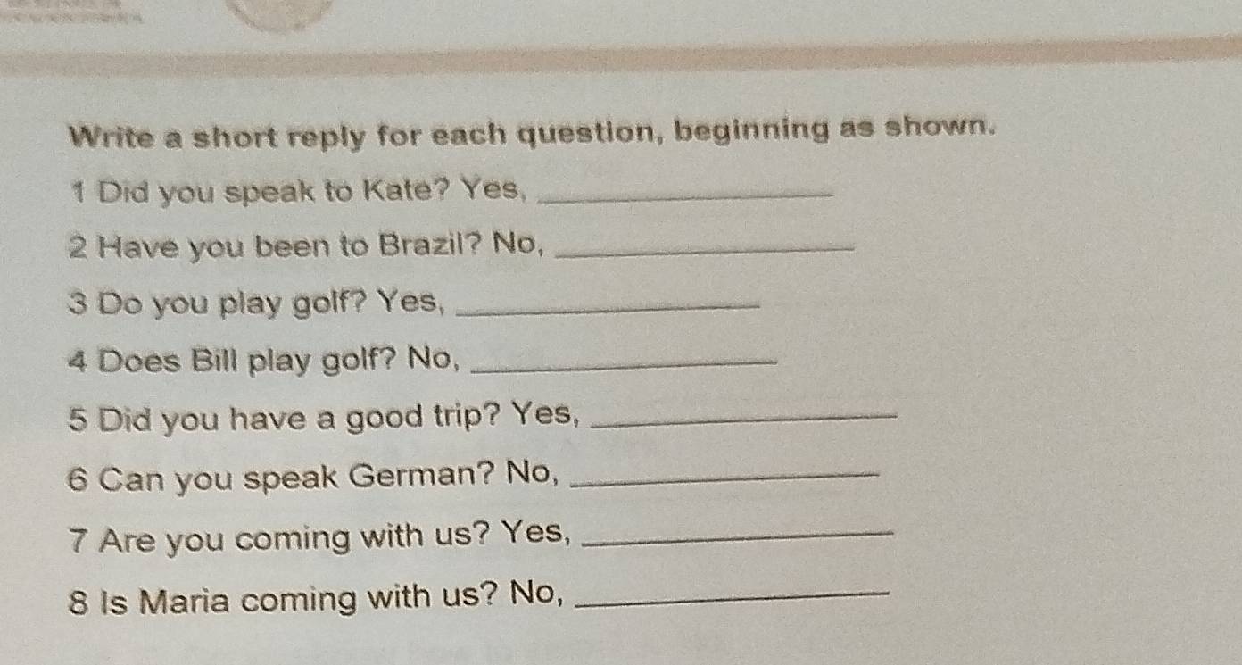 Write a short reply for each question, beginning as shown. 
1 Did you speak to Kate? Yes,_ 
2 Have you been to Brazil? No,_ 
3 Do you play golf? Yes,_ 
4 Does Bill play golf? No,_ 
5 Did you have a good trip? Yes,_ 
6 Can you speak German? No,_ 
7 Are you coming with us? Yes,_ 
8 Is Maria coming with us? No,_