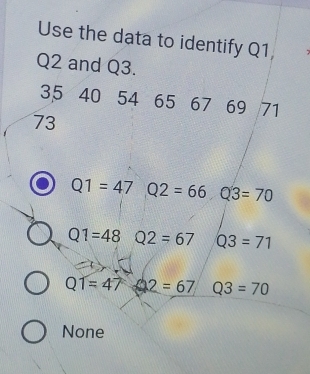 Use the data to identify Q1,
Q2 and Q3.
35 40 54 65 67 69 71
73
Q1=47 Q2=66 Q3=70
Q1=48 Q2=67 Q3=71
QT=47 2=67 Q3=70
None