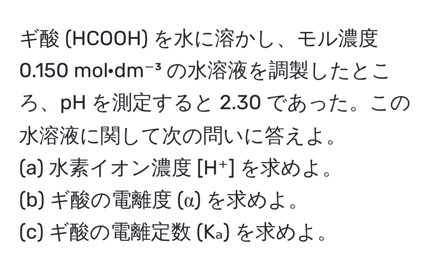 ギ酸 (HCOOH) を水に溶かし、モル濃度 0.150 mol·dm⁻³ の水溶液を調製したところ、pH を測定すると 2.30 であった。この水溶液に関して次の問いに答えよ。  
(a) 水素イオン濃度 [H⁺] を求めよ。  
(b) ギ酸の電離度 (α) を求めよ。  
(c) ギ酸の電離定数 (Kₐ) を求めよ。