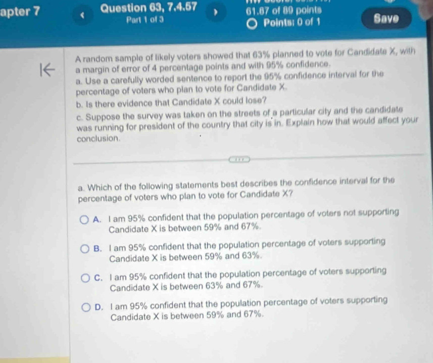 Question 63, 7,4.57 61.87 of 89 points Save
apter 7 (
Part 1 of 3
Points: 0 of 1
A random sample of likely voters showed that 63% planned to vote for Candidate X, with
a margin of error of 4 percentage points and with 95% confidence.
a. Use a carefully worded sentence to report the 95% confidence interval for the
percentage of voters who pian to vote for Candidate X.
b. Is there evidence that Candidate X could lose?
c. Suppose the survey was taken on the streets of a particular city and the candidate
was running for president of the country that city is in. Explain how that would affect your
conclusion.
a. Which of the following statements best describes the confidence interval for the
percentage of voters who plan to vote for Candidate X?
A. I am 95% confident that the population percentage of voters not supporting
Candidate X is between 59% and 67%.
B. I am 95% confident that the population percentage of voters supporting
Candidate X is between 59% and 63%.
C. I am 95% confident that the population percentage of voters supporting
Candidate X is between 63% and 67%.
D. I am 95% confident that the population percentage of voters supporting
Candidate X is between 59% and 67%.