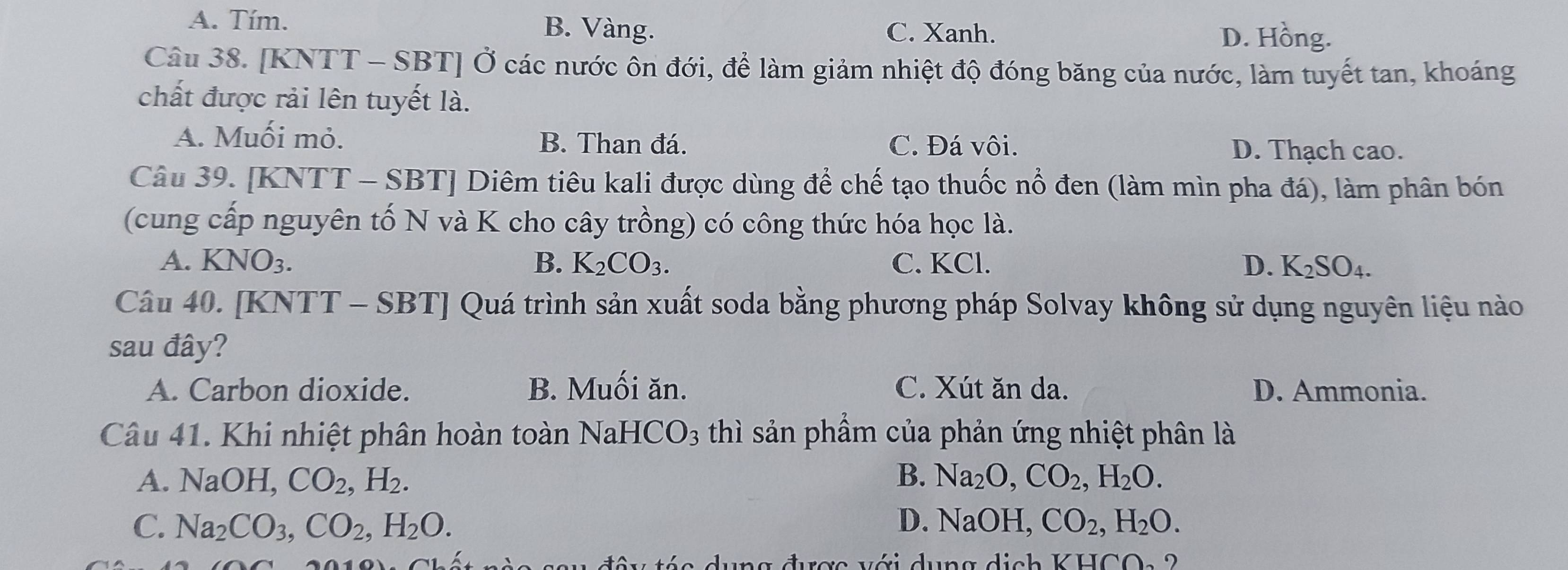 A. Tím. B. Vàng. C. Xanh. D. Hồng.
Câu 38. [KNTT - SBT] Ở các nước ôn đới, để làm giảm nhiệt độ đóng băng của nước, làm tuyết tan, khoáng
chất được rải lên tuyết là.
A. Muối mỏ. B. Than đá. C. Đá vôi. D. Thạch cao.
Câu 39. [KNTT - SBT] Diêm tiêu kali được dùng để chế tạo thuốc nổ đen (làm mìn pha đá), làm phân bón
(cung cấp nguyên tố N và K cho cây trồng) có công thức hóa học là.
A. KNO_3. B. K_2CO_3. C. KCl. D. K_2SO_4. 
Câu 40. [KNTT - SBT] Quá trình sản xuất soda bằng phương pháp Solvay không sử dụng nguyên liệu nào
sau đây?
A. Carbon dioxide. B. Muối ăn. C. Xút ăn da. D. Ammonia.
Câu 41. Khi nhiệt phân hoàn toàn Nal HCO_3 thì sản phẩm của phản ứng nhiệt phân là
A. NaOH I CO_2, H_2. B. Na_2O, CO_2, H_2O.
C. Na_2CO_3, CO_2, H_2O. D. NaOH, CO_2, H_2O. 
rợc với dụng dịch KHCO a 2