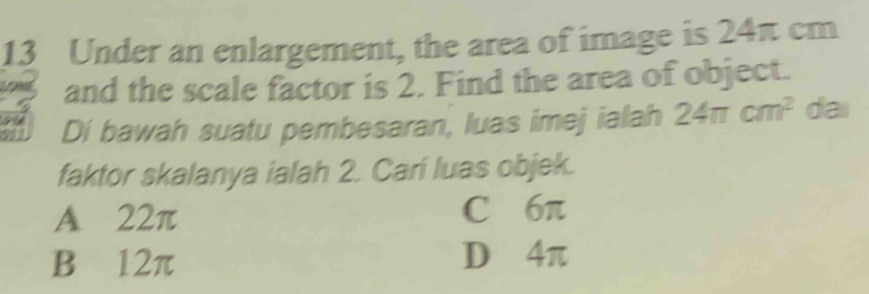 Under an enlargement, the area of image is 24π cm
and the scale factor is 2. Find the area of object.
Di bawah suatu pembesaran, luas imej ialah 24π cm^2 dai
faktor skalanya ialah 2. Cari luas objek.
A 22π C 6π
B 12π D 4π