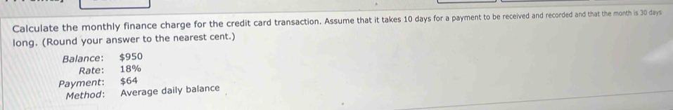 Calculate the monthly finance charge for the credit card transaction. Assume that it takes 10 days for a payment to be received and recorded and that the month is 30 days
long. (Round your answer to the nearest cent.) 
Balance: $950
Rate: 18%
Payment: $64
Method: Average daily balance