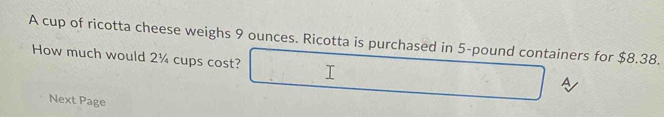 A cup of ricotta cheese weighs 9 ounces. Ricotta is purchased in 5-pound containers for $8.38. 
How much would 2¼ cups cost? 
A 
Next Page