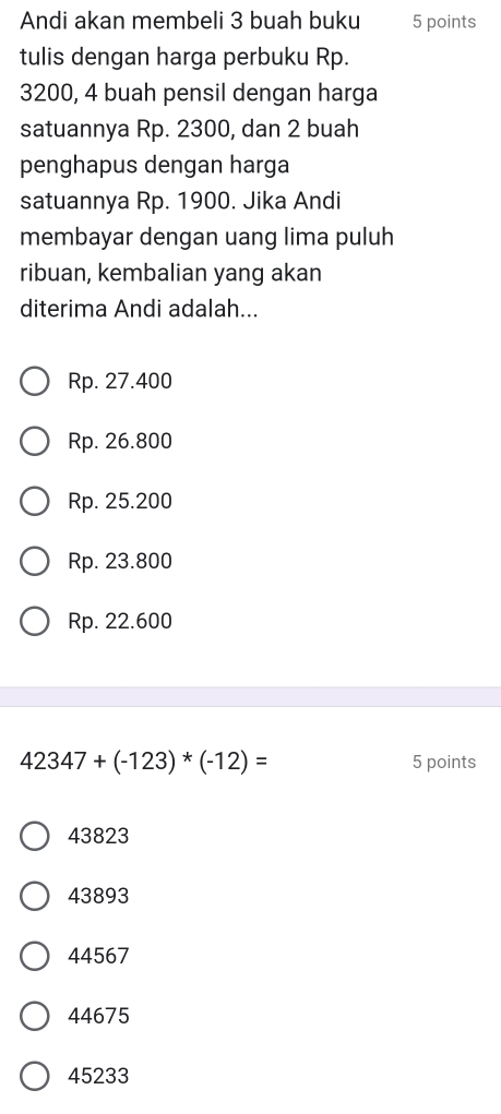 Andi akan membeli 3 buah buku 5 points
tulis dengan harga perbuku Rp.
3200, 4 buah pensil dengan harga
satuannya Rp. 2300, dan 2 buah
penghapus dengan harga
satuannya Rp. 1900. Jika Andi
membayar dengan uang lima puluh
ribuan, kembalian yang akan
diterima Andi adalah...
Rp. 27.400
Rp. 26.800
Rp. 25.200
Rp. 23.800
Rp. 22.600
42347+(-123)*(-12)= 5 points
43823
43893
44567
44675
45233