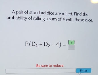 A pair of standard dice are rolled. Find the 
probability of rolling a sum of 4 with these dice.
P(D_1+D_2=4)= [?]/□  
Be sure to reduce. 
Enter