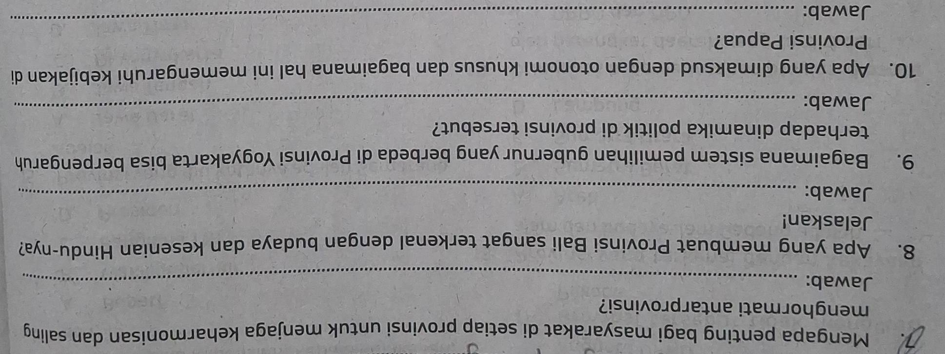 Mengapa penting bagi masyarakat di setiap provinsi untuk menjaga keharmonisan dan saling 
menghormati antarprovinsi? 
Jawab:_ 
8. Apa yang membuat Provinsi Bali sangat terkenal dengan budaya dan kesenian Hindu-nya? 
Jelaskan! 
Jawab:_ 
9. Bagaimana sistem pemilihan gubernur yang berbeda di Provinsi Yogyakarta bisa berpengaruh 
terhadap dinamika politik di provinsi tersebut? 
Jawab: 
_ 
10. Apa yang dimaksud dengan otonomi khusus dan bagaimana hal ini memengaruhi kebijakan di 
Provinsi Papua? 
Jawab: 
_