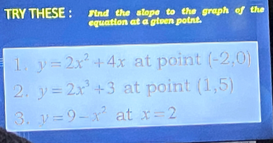 TRY THESE : Sind the slope to the graph of the 
equation at a given point. 
1. y=2x^2+4x at point (-2,0)
2. y=2x^3+3 at point (1,5)
3. y=9-x^2 at x=2