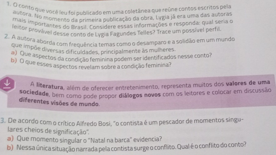 conto que você leu foi publicado em uma coletânea que reúne contos escritos pela 
autora. No momento da primeira publicação da obra, Lygia já era uma das autoras 
mais importantes do Brasil. Considere essas informações e responda: qual seria o 
leitor provável desse conto de Lygia Fagundes Telles? Trace um possível perfil. 
2. A autora aborda com frequência temas como o desamparo e a solidão em um mundo 
que impõe diversas dificuldades, principalmente às mulheres. 
a) Que aspectos da condição feminina podem ser identificados nesse conto? 
b) O que esses aspectos revelam sobre a condição feminina? 
A literatura, além de oferecer entretenimento, representa muitos dos valores de uma 
sociedade, bem como pode propor diálogos novos com os leitores e colocar em discussão 
diferentes visões de mundo. 
3. De acordo com o crítico Alfredo Bosi, “o contista é um pescador de momentos singu~ 
lares cheios de significação''. 
a) Que momento singular o “Natal na barca” evidencia? 
b) Nessa única situação narrada pela contista surge o conflito. Qualé o conflito do conto?